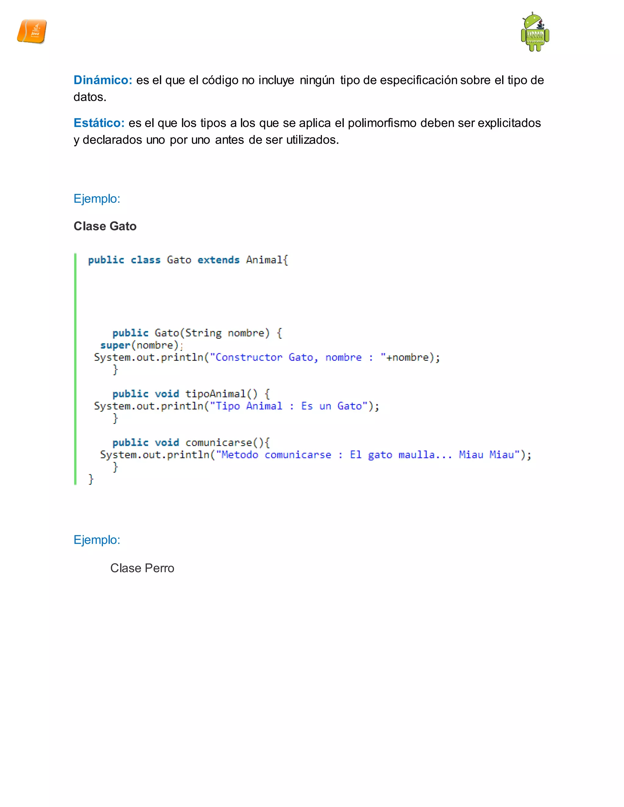 Dinámico: es el que el código no incluye ningún tipo de especificación sobre el tipo de
datos.
Estático: es el que los tipos a los que se aplica el polimorfismo deben ser explicitados
y declarados uno por uno antes de ser utilizados.
Ejemplo:
Clase Gato
Ejemplo:
Clase Perro
0
 