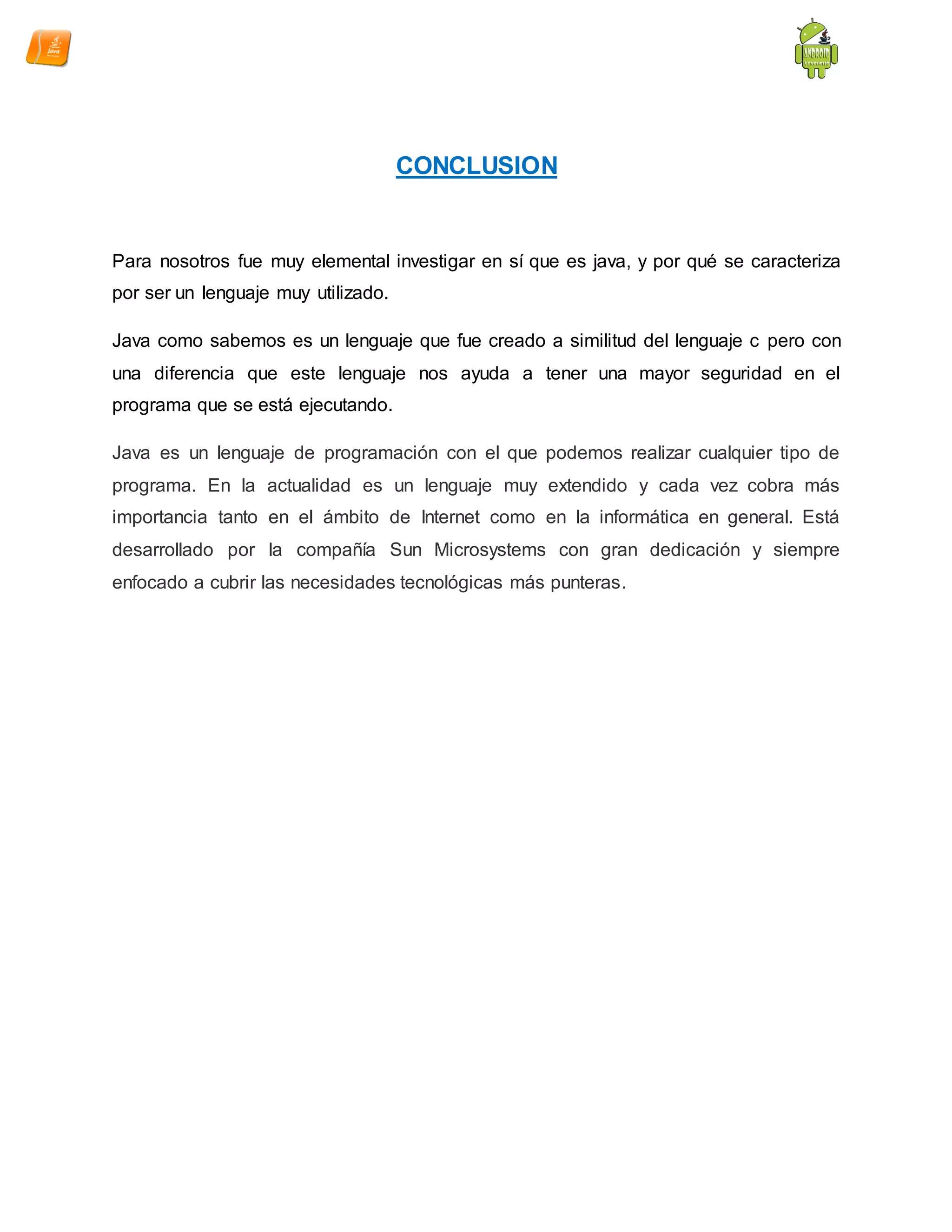 CONCLUSION
Para nosotros fue muy elemental investigar en sí que es java, y por qué se caracteriza
por ser un lenguaje muy utilizado.
Java como sabemos es un lenguaje que fue creado a similitud del lenguaje c pero con
una diferencia que este lenguaje nos ayuda a tener una mayor seguridad en el
programa que se está ejecutando.
Java es un lenguaje de programación con el que podemos realizar cualquier tipo de
programa. En la actualidad es un lenguaje muy extendido y cada vez cobra más
importancia tanto en el ámbito de Internet como en la informática en general. Está
desarrollado por la compañía Sun Microsystems con gran dedicación y siempre
enfocado a cubrir las necesidades tecnológicas más punteras.
 