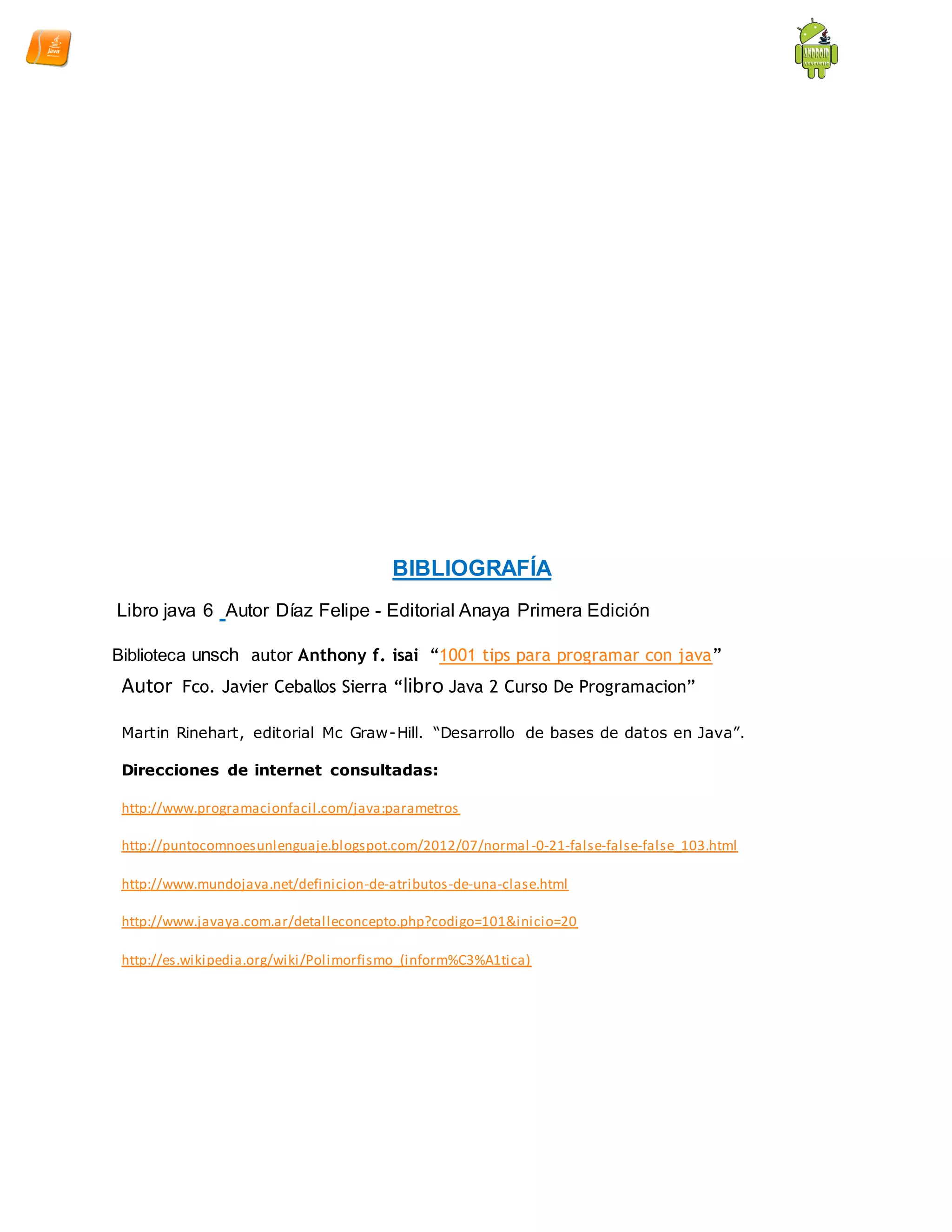 BIBLIOGRAFÍA
Libro java 6 Autor Díaz Felipe - Editorial Anaya Primera Edición
Biblioteca unsch autor Anthony f. isai “1001 tips para programar con java”
Autor Fco. Javier Ceballos Sierra “libro Java 2 Curso De Programacion”
Martin Rinehart, editorial Mc Graw-Hill. “Desarrollo de bases de datos en Java”.
Direcciones de internet consultadas:
http://www.programacionfacil.com/java:parametros
http://puntocomnoesunlenguaje.blogspot.com/2012/07/normal -0-21-false-false-false_103.html
http://www.mundojava.net/definicion-de-atributos-de-una-clase.html
http://www.javaya.com.ar/detalleconcepto.php?codigo=101&inicio=20
http://es.wikipedia.org/wiki/Polimorfismo_(inform%C3%A1tica)
 