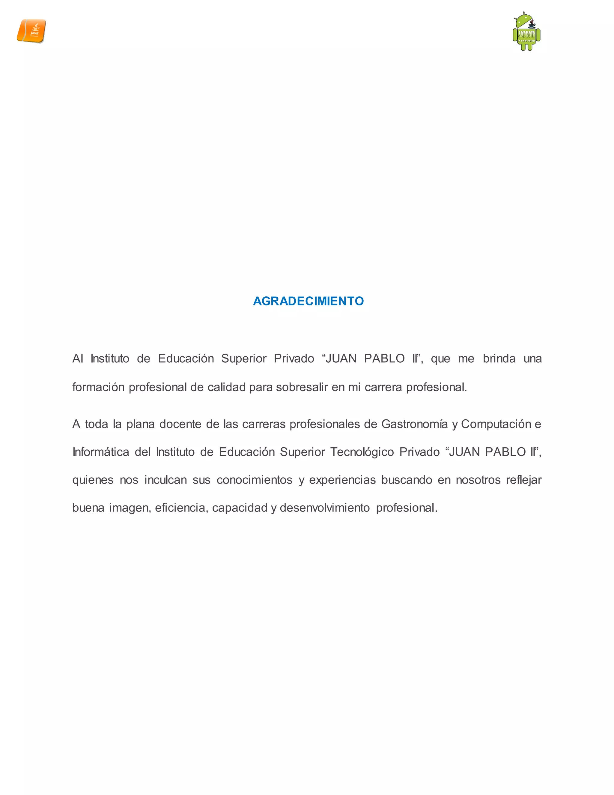 AGRADECIMIENTO
Al Instituto de Educación Superior Privado “JUAN PABLO II”, que me brinda una
formación profesional de calidad para sobresalir en mi carrera profesional.
A toda la plana docente de las carreras profesionales de Gastronomía y Computación e
Informática del Instituto de Educación Superior Tecnológico Privado “JUAN PABLO II”,
quienes nos inculcan sus conocimientos y experiencias buscando en nosotros reflejar
buena imagen, eficiencia, capacidad y desenvolvimiento profesional.
 