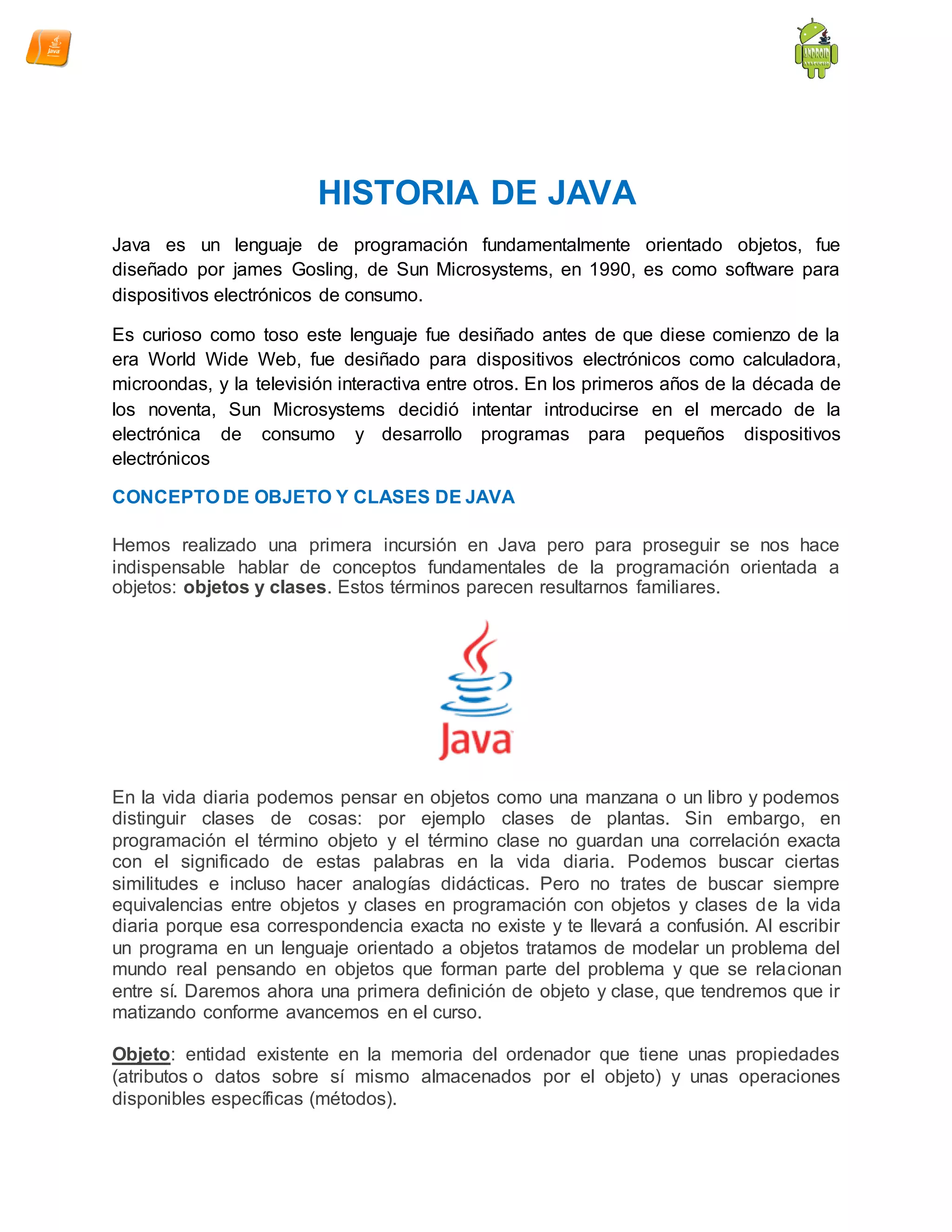 HISTORIA DE JAVA
Java es un lenguaje de programación fundamentalmente orientado objetos, fue
diseñado por james Gosling, de Sun Microsystems, en 1990, es como software para
dispositivos electrónicos de consumo.
Es curioso como toso este lenguaje fue desiñado antes de que diese comienzo de la
era World Wide Web, fue desiñado para dispositivos electrónicos como calculadora,
microondas, y la televisión interactiva entre otros. En los primeros años de la década de
los noventa, Sun Microsystems decidió intentar introducirse en el mercado de la
electrónica de consumo y desarrollo programas para pequeños dispositivos
electrónicos
CONCEPTO DE OBJETO Y CLASES DE JAVA
Hemos realizado una primera incursión en Java pero para proseguir se nos hace
indispensable hablar de conceptos fundamentales de la programación orientada a
objetos: objetos y clases. Estos términos parecen resultarnos familiares.
En la vida diaria podemos pensar en objetos como una manzana o un libro y podemos
distinguir clases de cosas: por ejemplo clases de plantas. Sin embargo, en
programación el término objeto y el término clase no guardan una correlación exacta
con el significado de estas palabras en la vida diaria. Podemos buscar ciertas
similitudes e incluso hacer analogías didácticas. Pero no trates de buscar siempre
equivalencias entre objetos y clases en programación con objetos y clases de la vida
diaria porque esa correspondencia exacta no existe y te llevará a confusión. Al escribir
un programa en un lenguaje orientado a objetos tratamos de modelar un problema del
mundo real pensando en objetos que forman parte del problema y que se relacionan
entre sí. Daremos ahora una primera definición de objeto y clase, que tendremos que ir
matizando conforme avancemos en el curso.
Objeto: entidad existente en la memoria del ordenador que tiene unas propiedades
(atributos o datos sobre sí mismo almacenados por el objeto) y unas operaciones
disponibles específicas (métodos).
 