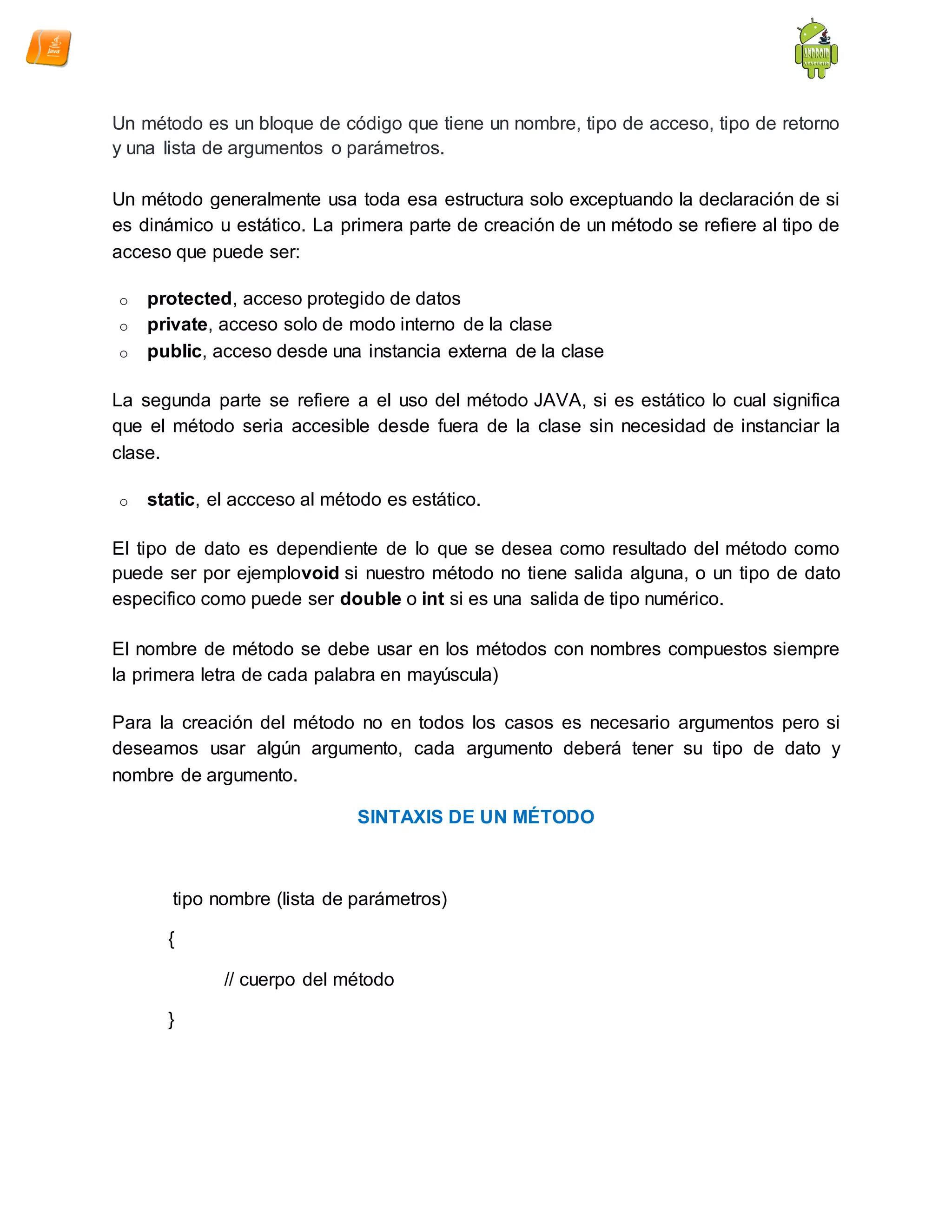 Un método es un bloque de código que tiene un nombre, tipo de acceso, tipo de retorno
y una lista de argumentos o parámetros.
Un método generalmente usa toda esa estructura solo exceptuando la declaración de si
es dinámico u estático. La primera parte de creación de un método se refiere al tipo de
acceso que puede ser:
o protected, acceso protegido de datos
o private, acceso solo de modo interno de la clase
o public, acceso desde una instancia externa de la clase
La segunda parte se refiere a el uso del método JAVA, si es estático lo cual significa
que el método seria accesible desde fuera de la clase sin necesidad de instanciar la
clase.
o static, el accceso al método es estático.
El tipo de dato es dependiente de lo que se desea como resultado del método como
puede ser por ejemplovoid si nuestro método no tiene salida alguna, o un tipo de dato
especifico como puede ser double o int si es una salida de tipo numérico.
El nombre de método se debe usar en los métodos con nombres compuestos siempre
la primera letra de cada palabra en mayúscula)
Para la creación del método no en todos los casos es necesario argumentos pero si
deseamos usar algún argumento, cada argumento deberá tener su tipo de dato y
nombre de argumento.
SINTAXIS DE UN MÉTODO
tipo nombre (lista de parámetros)
{
// cuerpo del método
}
 