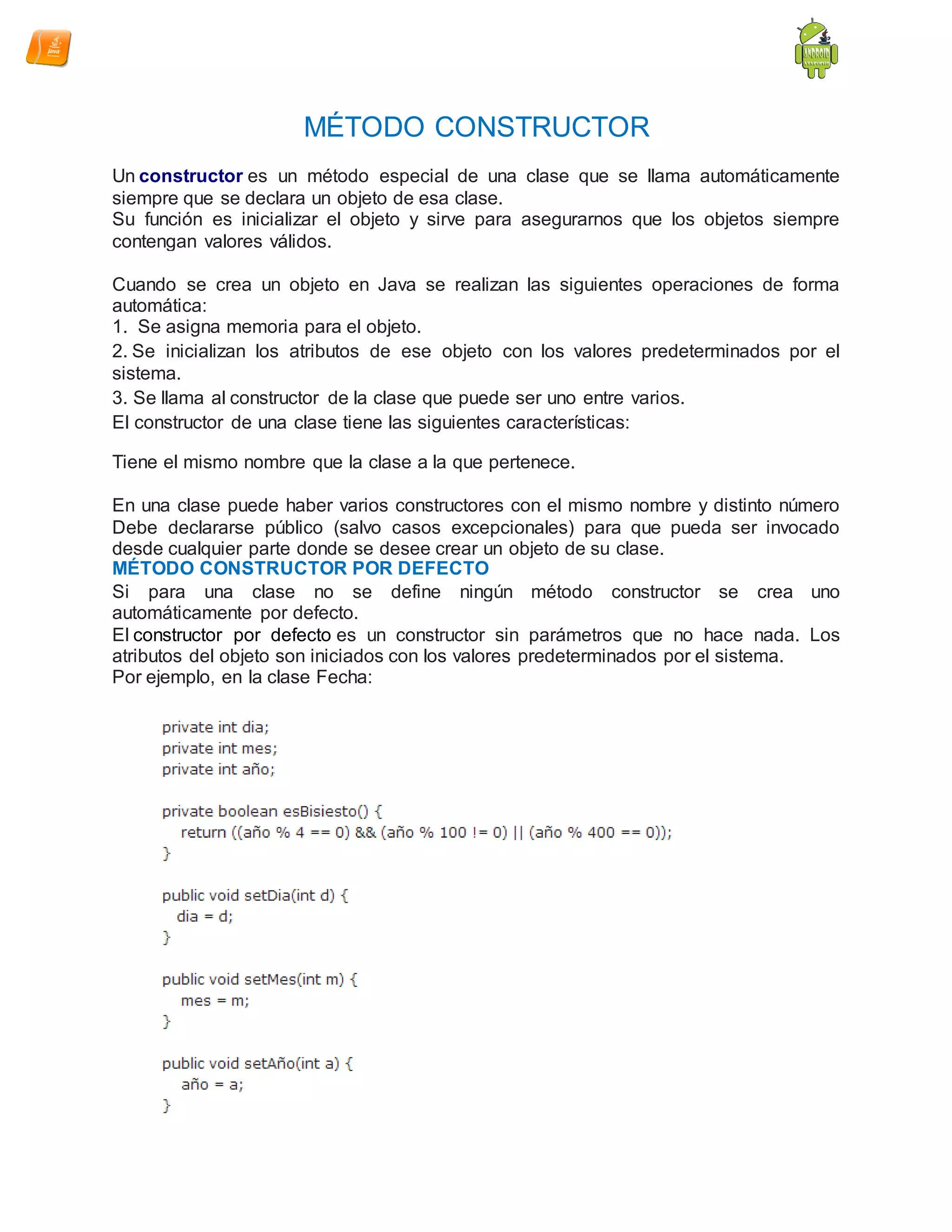 MÉTODO CONSTRUCTOR
Un constructor es un método especial de una clase que se llama automáticamente
siempre que se declara un objeto de esa clase.
Su función es inicializar el objeto y sirve para asegurarnos que los objetos siempre
contengan valores válidos.
Cuando se crea un objeto en Java se realizan las siguientes operaciones de forma
automática:
1. Se asigna memoria para el objeto.
2. Se inicializan los atributos de ese objeto con los valores predeterminados por el
sistema.
3. Se llama al constructor de la clase que puede ser uno entre varios.
El constructor de una clase tiene las siguientes características:
Tiene el mismo nombre que la clase a la que pertenece.
En una clase puede haber varios constructores con el mismo nombre y distinto número
Debe declararse público (salvo casos excepcionales) para que pueda ser invocado
desde cualquier parte donde se desee crear un objeto de su clase.
MÉTODO CONSTRUCTOR POR DEFECTO
Si para una clase no se define ningún método constructor se crea uno
automáticamente por defecto.
El constructor por defecto es un constructor sin parámetros que no hace nada. Los
atributos del objeto son iniciados con los valores predeterminados por el sistema.
Por ejemplo, en la clase Fecha:
 