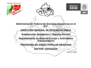 Administración Federal de Servicios Educativos en el D.F. DIRECCIÓN GENERAL DE EDUCACIÓN FÍSICA Subdirección Académica y Deporte Escolar Departamento de Deporte Escolar y Actividades Extraescolares PROGRAMA DE DANZA POPULAR MEXICANA SECTOR  COYOACÁN MAYO 2011 