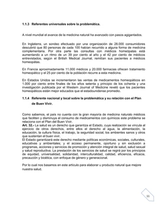 1.1.3 Referentes universales sobre la problemática.

A nivel mundial el avance de la medicina natural ha avanzado con pasos agigantados.
En Inglaterra, un sondeo efectuado por una organización de 28.000 consumidores
descubrió que 80 personas de cada 100 habían recurrido a alguna forma de medicina
complementaria. Por otra parte las consultas con médicos homeópatas está
aumentando a un ritmo de un 39 por ciento al año y el 42 por ciento de médicos
entrevistados, según el British Medical Journal, remitían sus pacientes a médicos
homeopátas.
En Francia aproximadamente 11.000 médicos y 20.000 farmacias ofrecen tratamiento
homeopático y el 25 por ciento de la población recurre a esta medicina.
En Estados Unidos se incrementaron las ventas de medicamentos homeopáticos en
1.000 por ciento entre finales de los años setenta y principio de los ochenta y una
investigación publicada por el Western Journal of Medicine reveló que los pacientes
homeopáticos están mejor educados que el estadounidense promedio.
1.1.4 Referente nacional y local sobre la problemática y su relación con el Plan
de Buen Vivir.

Como sabemos, el país no cuenta con la gran mayoría de medicina naturalo médicos
que faciliten y disminuya el consumo de medicamentos con químicos este problema se
relaciona con el Plan del Buen Vivir.
Art. 32.- La salud es un derecho que garantiza el Estado, cuya realización se vincula al
ejercicio de otros derechos, entre ellos el derecho al agua, la alimentación, la
educación, la cultura física, el trabajo, la seguridad social, los ambientes sanos y otros
que sustentan el buen vivir.
El Estado garantizará este derecho mediante políticas económicas, sociales, culturales,
educativas y ambientales; y el acceso permanente, oportuno y sin exclusión a
programas, acciones y servicios de promoción y atención integral de salud, salud sexual
y salud reproductiva. La prestación de los servicios de salud se regirá por los principios
de equidad, universalidad, solidaridad, interculturalidad, calidad, eficiencia, eficacia,
precaución y bioética, con enfoque de género y generacional.
Por lo cual nos basamos en este artículo para elaborar u producto natural que mejore
nuestra salud.

11

 