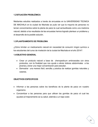 1.2 SITUACIÓN PROBLÉMICA

Mediantes estudios realizados a través de encuestas en la UNIVERSIDAD TECNICA
DE MACHALA en la ciudad de Machala se pudo ver que la mayoría de personas no
tenían conocimientos sobre la planta de paico la cual seríautilizada como una medicina
natural, debido a los resultados de las encuestas hemos logrado plantear un problema y
el desarrollo de la posible solución.

1.3 PLANTEAMIENTO DE PROBLEMA
¿Cómo brindar un medicamento natural sin necesidad de consumir ningún químico a
los estudiantes del curso de nivelación de la ciudad de Machala en el año 2014?
1.4 OBJETIVO GENERAL
Crear un producto natural a base de chenopedicum ambrosiodes con otros
productos, con la finalidad que nos ayude a aliviar dolores abdominales a los
jóvenes y tener una mejor concentración para estudiar.
Demostrar una manera fácil, sencilla y práctica de realizar gomitas naturales y
caseras.

OBJETIVOS ESPECIFICOS

Informar a las personas sobre los beneficios de la planta de paico en nuestro
organismo.
Concientizar a las personas para que utilicen las gomitas de paico el cual les
ayudara al mejoramiento se su salud, además a un bajo costo

12

 