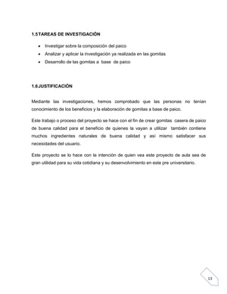 1.5 TAREAS DE INVESTIGACIÓN
Investigar sobre la composición del paico
Analizar y aplicar la investigación ya realizada en las gomitas
Desarrollo de las gomitas a base de paico

1.6 JUSTIFICACIÓN

Mediante las investigaciones, hemos comprobado que las personas no tenían
conocimiento de los beneficios y la elaboración de gomitas a base de paico.
Este trabajo o proceso del proyecto se hace con el fin de crear gomitas casera de paico
de buena calidad para el beneficio de quienes la vayan a utilizar también contiene
muchos ingredientes naturales de buena calidad y así mismo satisfacer sus
necesidades del usuario.
Este proyecto se lo hace con la intención de quien vea este proyecto de aula sea de
gran utilidad para su vida cotidiana y su desenvolvimiento en este pre universitario.

13

 