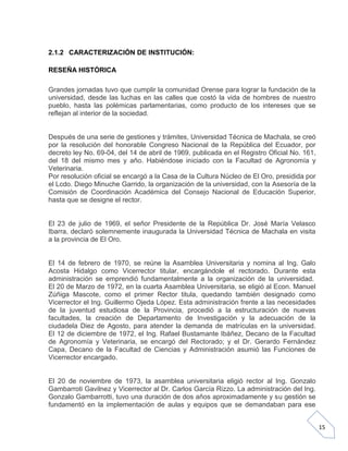 2.1.2 CARACTERIZACIÓN DE INSTITUCIÓN:
RESEÑA HISTÓRICA
Grandes jornadas tuvo que cumplir la comunidad Orense para lograr la fundación de la
universidad, desde las luchas en las calles que costó la vida de hombres de nuestro
pueblo, hasta las polémicas parlamentarias, como producto de los intereses que se
reflejan al interior de la sociedad.

Después de una serie de gestiones y trámites, Universidad Técnica de Machala, se creó
por la resolución del honorable Congreso Nacional de la República del Ecuador, por
decreto ley No. 69-04, del 14 de abril de 1969, publicada en el Registro Oficial No. 161,
del 18 del mismo mes y año. Habiéndose iniciado con la Facultad de Agronomía y
Veterinaria.
Por resolución oficial se encargó a la Casa de la Cultura Núcleo de El Oro, presidida por
el Lcdo. Diego Minuche Garrido, la organización de la universidad, con la Asesoría de la
Comisión de Coordinación Académica del Consejo Nacional de Educación Superior,
hasta que se designe el rector.

El 23 de julio de 1969, el señor Presidente de la República Dr. José María Velasco
Ibarra, declaró solemnemente inaugurada la Universidad Técnica de Machala en visita
a la provincia de El Oro.

El 14 de febrero de 1970, se reúne la Asamblea Universitaria y nomina al Ing. Galo
Acosta Hidalgo como Vicerrector titular, encargándole el rectorado. Durante esta
administración se emprendió fundamentalmente a la organización de la universidad.
El 20 de Marzo de 1972, en la cuarta Asamblea Universitaria, se eligió al Econ. Manuel
Zúñiga Mascote, como el primer Rector titula, quedando también designado como
Vicerrector el Ing. Guillermo Ojeda López. Esta administración frente a las necesidades
de la juventud estudiosa de la Provincia, procedió a la estructuración de nuevas
facultades, la creación de Departamento de Investigación y la adecuación de la
ciudadela Diez de Agosto, para atender la demanda de matrículas en la universidad.
El 12 de diciembre de 1972, el Ing. Rafael Bustamante Ibáñez, Decano de la Facultad
de Agronomía y Veterinaria, se encargó del Rectorado; y el Dr. Gerardo Fernández
Capa, Decano de la Facultad de Ciencias y Administración asumió las Funciones de
Vicerrector encargado.

El 20 de noviembre de 1973, la asamblea universitaria eligió rector al Ing. Gonzalo
Gambarroti Gavilnez y Vicerrector al Dr. Carlos García Rizzo. La administración del Ing.
Gonzalo Gambarrotti, tuvo una duración de dos años aproximadamente y su gestión se
fundamentó en la implementación de aulas y equipos que se demandaban para ese
15

 