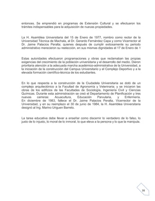 entonces. Se emprendió en programas de Extensión Cultural y se efectuaron los
trámites indispensables para la adquisición de nuevas propiedades.

La H. Asamblea Universitaria del 15 de Enero de 1977, nombro como rector de la
Universidad Técnica de Machala, al Dr. Gerardo Fernández Capa y como Vicerrector al
Dr. Jaime Palacios Peralta; quienes después de cumplir exitosamente su periodo
administrativo merecieron su reelección, en sus mismas dignidades el 17 de Enero de 1

Estas autoridades efectuaron programaciones y obras que reclamaban las propias
exigencias del crecimiento de la población universitaria y el desarrollo del medio. Dieron
prioritaria atención a la adecuada marcha académico-administrativa de la Universidad, a
la iniciación de la construcción del Campus Universitario y el Complejo Deportivo y a la
elevada formación científico-técnica de los estudiantes.

En lo que respecta a la construcción de la Ciudadela Universitaria se dotó de un
complejo arquitectónico a la Facultad de Agronomía y Veterinaria; y se iniciaron las
obras de los edificios de las Facultades de Sociología, Ingeniería Civil y Ciencias
Químicas. Durante esta administración se creó el Departamento de Planificación y tres
nuevas
carreras:
Acuacultura,
Educación
Parvularia,
y
Enfermería.
En diciembre de 1983, fallece el Dr. Jaime Palacios Peralta, Vicerrector de la
Universidad, y en su reemplazo el 30 de junio de 1984, la H. Asamblea Universitaria
designó al Ing. Marino Uriguen Barreto.

La tarea educativa debe llevar a enseñar como discernir lo verdadero de lo falso, lo
justo de lo injusto, lo moral de lo inmoral, lo que eleva a la persona y lo que la manipula.

16

 
