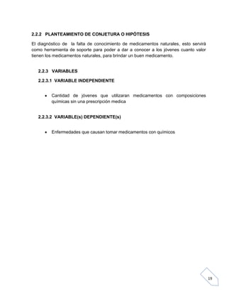 2.2.2 PLANTEAMIENTO DE CONJETURA O HIPÓTESIS
El diagnóstico de la falta de conocimiento de medicamentos naturales, esto servirá
como herramienta de soporte para poder a dar a conocer a los jóvenes cuanto valor
tienen los medicamentos naturales, para brindar un buen medicamento.

2.2.3 VARIABLES
2.2.3.1 VARIABLE INDEPENDIENTE
Cantidad de jóvenes que utilizaran medicamentos con composiciones
químicas sin una prescripción medica

2.2.3.2 VARIABLE(s) DEPENDIENTE(s)
Enfermedades que causan tomar medicamentos con químicos

19

 