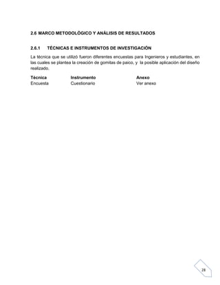 2.6 MARCO METODOLÓGICO Y ANÁLISIS DE RESULTADOS

2.6.1

TÉCNICAS E INSTRUMENTOS DE INVESTIGACIÓN

La técnica que se utilizó fueron diferentes encuestas para Ingenieros y estudiantes, en
las cuales se plantea la creación de gomitas de paico, y la posible aplicación del diseño
realizado.
Técnica
Encuesta

Instrumento
Cuestionario

Anexo
Ver anexo

28

 