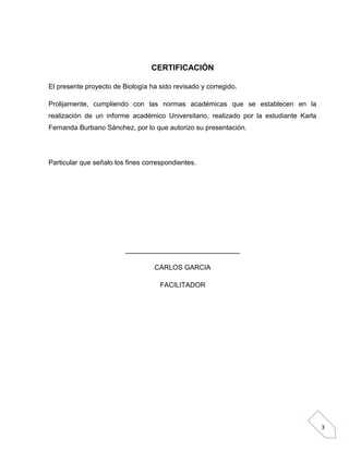 CERTIFICACIÓN
El presente proyecto de Biología ha sido revisado y corregido.
Prolijamente, cumpliendo con las normas académicas que se establecen en la
realización de un informe académico Universitario, realizado por la estudiante Karla
Fernanda Burbano Sánchez, por lo que autorizo su presentación.

Particular que señalo los fines correspondientes.

______________________________
CARLOS GARCIA
FACILITADOR

3

 
