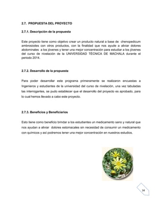 2.7. PROPUESTA DEL PROYECTO
2.7.1. Descripción de la propuesta
Este proyecto tiene como objetivo crear un producto natural a base de chenopedicum
ambrosiodes con otros productos, con la finalidad que nos ayude a aliviar dolores
abdominales a los jóvenes y tener una mejor concentración para estudiar a los jóvenes
del curso de nivelación de la UNIVERSIDAD TÉCNICA DE MACHALA durante el
periodo 2014.

2.7.2. Desarrollo de la propuesta
Para poder desarrollar este programa primeramente se realizaron encuestas a
Ingenieros y estudiantes de la universidad del curso de nivelación, una vez tabuladas
las interrogantes, se pudo establecer que el desarrollo del proyecto es aprobado, para
lo cual hemos llevado a cabo este proyecto.

2.7.3. Beneficios y Beneficiarios
Esto tiene como beneficio brindar a los estudiantes un medicamento sano y natural que
nos ayudan a aliviar dolores estomacales sin necesidad de consumir un medicamento
con químicos y así podremos tener una mejor concentración en nuestros estudios.

34

 