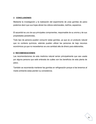 3 CONCLUSIONES
Mediante la investigación y la realización del experimento de unas gomitas de paico
podemos decir que sus hojas alivian los cólicos estomacales, resfríos, espasmos.

El ascaridol es uno de sus principales componentes, responsable de su aroma y de sus
propiedades parasiticidas,
Todo tipo de persona pueden consumir estas gomitas, ya que es un producto natural
que no contiene químicos, además pueden utilizar las personas de bajo recursos
económicos ya que no necesitamos se una cantidad alta de dinero para elaborarlas.

4 RECOMENDACIONES
Las recomendaciones de esta medicina natural serían principalmente que sea usada
por alguna persona que esté enterada de cuáles son los beneficios de esta planta de
paico.
También se recomienda mantener las gomitas en refrigeración porque si las tenemos al
medio ambiente estas pierden su consistencia.

36

 