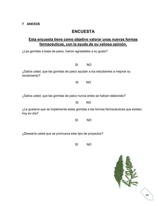 7 ANEXOS

ENCUESTA
Esta encuesta tiene como objetivo valorar unas nuevas formas
farmacéuticas, con la ayuda de su valiosa opinión.
¿Las gomitas a base de paico, fueron agradables a su gusto?

SI

NO

¿Sabía usted, que las gomitas de paico ayudan a los estudiantes a mejorar su
rendimiento?
SI

NO

¿Sabía usted, que las gomitas de paico nunca antes se habían elaborado?
SI

NO

¿Le gustaría que se implemente estas gomitas a las formas farmacéuticas que existen
hoy en día?
SI

NO

¿Desearía usted que se promueva este tipo de proyectos?

SI

NO

39

 