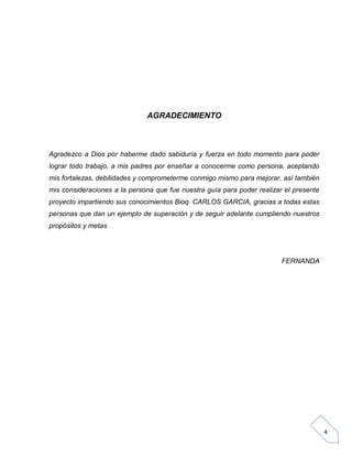 AGRADECIMIENTO

Agradezco a Dios por haberme dado sabiduría y fuerza en todo momento para poder
lograr todo trabajo, a mis padres por enseñar a conocerme como persona, aceptando
mis fortalezas, debilidades y comprometerme conmigo mismo para mejorar, así también
mis consideraciones a la persona que fue nuestra guía para poder realizar el presente
proyecto impartiendo sus conocimientos Bioq. CARLOS GARCIA, gracias a todas estas
personas que dan un ejemplo de superación y de seguir adelante cumpliendo nuestros
propósitos y metas

FERNANDA

4

 