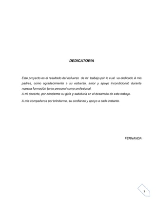 DEDICATORIA

Este proyecto es el resultado del esfuerzo de mi trabajo por lo cual va dedicado A mis
padres, como agradecimiento a su esfuerzo, amor y apoyo incondicional, durante
nuestra formación tanto personal como profesional.
A mi docente, por brindarme su guía y sabiduría en el desarrollo de este trabajo.
A mis compañeros por brindarme, su confianza y apoyo a cada instante.

FERNANDA

5

 
