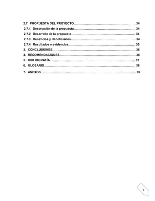 2.7 PROPUESTA DEL PROYECTO……………………………………………………. 34
2.7.1 Descripción de la propuesta……………………………………………………. 34
2.7.2 Desarrollo de la propuesta……………………………………………………… 34
2.7.3 Beneficios y Beneficiarios………………………………………………………. 34
2.7.4 Resultados y evidencias………………………………………………………… 35
3. CONCLUSIONES………………………………………………………………………. 36
4. RECOMENDACIONES………………………………………………………………… 36
5. BIBLIOGRAFÍA………………………………………………………………………… 37
6. GLOSARIO……………………………………………………………………………… 38
7. ANEXOS…………………………………………………………………………………. 39

7

 