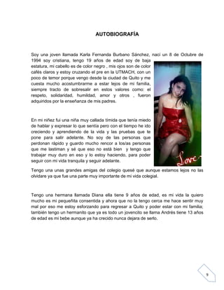 AUTOBIOGRAFÍA

Soy una joven llamada Karla Fernanda Burbano Sánchez, nací un 8 de Octubre de
1994 soy cristiana, tengo 19 años de edad soy de baja
estatura, mi cabello es de color negro , mis ojos son de color
cafés claros y estoy cruzando el pre en la UTMACH, con un
poco de temor porque vengo desde la ciudad de Quito y me
cuesta mucho acostumbrarme a estar lejos de mi familia,
siempre tracto de sobresalir en estos valores como: el
respeto, solidaridad, humildad, amor y otros , fueron
adquiridos por la enseñanza de mis padres.

En mi niñez fui una niña muy callada tímida que tenía miedo
de hablar y expresar lo que sentía pero con el tiempo he ido
creciendo y aprendiendo de la vida y las pruebas que te
pone para salir adelante. No soy de las personas que
perdonan rápido y guardo mucho rencor a los/as personas
que me lastiman y sé que eso no está bien y tengo que
trabajar muy duro en eso y lo estoy haciendo, para poder
seguir con mi vida tranquila y seguir adelante.
Tengo una unas grandes amigas del colegio quesé que aunque estamos lejos no las
olvidare ya que fue una parte muy importante de mi vida colegial.

Tengo una hermana llamada Diana ella tiene 9 años de edad, es mi vida la quiero
mucho es mi pequeñita consentida y ahora que no la tengo cerca me hace sentir muy
mal por eso me estoy esforzando para regresar a Quito y poder estar con mi familia;
también tengo un hermanito que ya es todo un jovencito se llama Andrés tiene 13 años
de edad es mi bebe aunque ya ha crecido nunca dejara de serlo.

9

 