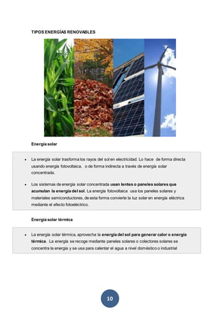 10
TIPOS ENERGÍAS RENOVABLES
Energía solar
 La energía solar trasforma los rayos del sol en electricidad. Lo hace de forma directa
usando energía fotovoltaica, o de forma indirecta a través de energía solar
concentrada.
 Los sistemas de energía solar concentrada usan lentes o paneles solares que
acumulan la energía del sol. La energía fotovoltaica usa los paneles solares y
materiales semiconductores, de esta forma convierte la luz solar en energía eléctrica
mediante el efecto fotoeléctrico.
Energía solar térmica
 La energía solar térmica, aprovecha la energía del sol para generar calor o energía
térmica. La energía se recoge mediante paneles solares o colectores solares se
concentra la energia y se usa para calentar el agua a nivel doméstico o industrial
 