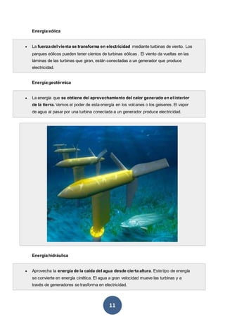 11
Energía eólica
 La fuerza del viento se transforma en electricidad mediante turbinas de viento. Los
parques eólicos pueden tener cientos de turbinas eólicas . El viento da vueltas en las
láminas de las turbinas que giran, están conectadas a un generador que produce
electricidad.
Energía geotérmica
 La energía que se obtiene del aprovechamiento del calor generado en el interior
de la tierra. Vemos el poder de esta energía en los volcanes o los geiseres. El vapor
de agua al pasar por una turbina conectada a un generador produce electricidad.
Energía hidráulica
 Aprovecha la energía de la caída del agua desde cierta altura. Este tipo de energía
se convierte en energía cinética. El agua a gran velocidad mueve las turbinas y a
través de generadores se trasforma en electricidad.
 