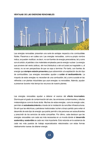 13
VENTAJAS DE LAS ENERGÍAS RENOVABLES
Las energías renovables presentan una serie de ventajas respecto a los combustibles
fósiles. Pasamos a ver cuáles son: Las energías renovables, como su propio nombre
indica, se pueden reutilizar, es decir, no son fuentes de energía perecederas, tal y como
son el carbón, el petróleo o los materiales empleados para la energía nuclear. La energía
que proviene del viento (eólica), del mar (hidráulica) o del sol (solar) es inagotable o, al
menos, no se ven perspectivas de que se vaya a terminar. Por tanto, son fuentes de
energía que siempre estarán presentesyque sobrevivirán a la explotación de otro tipo
de combustibles. Las energías renovables ayudan a cuidar el medioambiente. La
mayoría de estar energías no necesitan de una combustión, tal y como sucede en las
refinerías o en plantas industriales que usan energías no renovables. Además, ayudan
a preservar durante más tiempo los recursos de nuestro planeta.
Las energías renovables ayudan a detener el avance del efecto invernadero.
Disminuyen el grado de contaminación del aire, las emisiones contaminantes y efectos
meteorológicos como la lluvia ácida. Muchas de estas energías, como la energía solar,
permiten el autoabastecimiento a través de la instalación de sencillas infraestructuras.
De ahí que las eléctricas y petroleras tradicionales luchen a brazo partido para evitar el
desarrollo de este tipo de energía que podría permitir a las personas ser autosuficientes
y prescindir de los servicios de estas compañías. Por último, cabe destacar que las
energías renovables son cada vez más necesarias en un mundo donde el desarrollo
sostenido y sostenible es cada vez más importante. Esto redunda en la existencia de
cada vez más puestos de trabajo especializados relacionados con estas formas
relativamente nuevas de obtener energía.
 