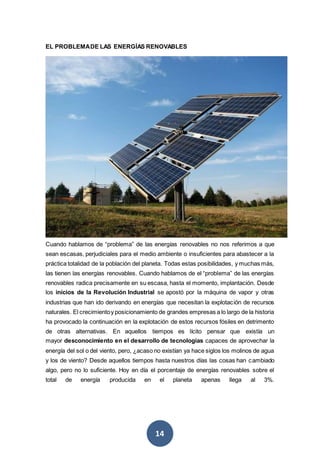 14
EL PROBLEMADE LAS ENERGÍAS RENOVABLES
Cuando hablamos de “problema” de las energías renovables no nos referimos a que
sean escasas, perjudiciales para el medio ambiente o insuficientes para abastecer a la
práctica totalidad de la población del planeta. Todas estas posibilidades, y muchas más,
las tienen las energías renovables. Cuando hablamos de el “problema” de las energías
renovables radica precisamente en su escasa, hasta el momento, implantación. Desde
los inicios de la Revolución Industrial se apostó por la máquina de vapor y otras
industrias que han ido derivando en energías que necesitan la explotación de recursos
naturales. El crecimientoy posicionamiento de grandes empresas a lo largo de la historia
ha provocado la continuación en la explotación de estos recursos fósiles en detrimento
de otras alternativas. En aquellos tiempos es lícito pensar que existía un
mayor desconocimiento en el desarrollo de tecnologías capaces de aprovechar la
energía del sol o del viento, pero, ¿acaso no existían ya hace siglos los molinos de agua
y los de viento? Desde aquellos tiempos hasta nuestros días las cosas han cambiado
algo, pero no lo suficiente. Hoy en día el porcentaje de energías renovables sobre el
total de energía producida en el planeta apenas llega al 3%.
 