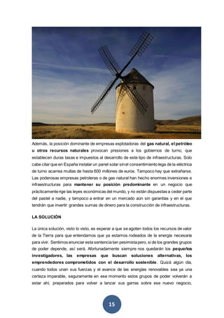 15
Además, la posición dominante de empresas explotadoras del gas natural, el petróleo
u otros recursos naturales provocan presiones a los gobiernos de turno, que
establecen duras tasas e impuestos al desarrollo de este tipo de infraestructuras. Solo
cabe citar que en España instalar un panel solar sinel consentimiento lega de la eléctrica
de turno acarrea multas de hasta 600 millones de euros. Tampoco hay que extrañarse.
Las poderosas empresas petroleras o de gas natural han hecho enormes inversiones e
infraestructuras para mantener su posición predominante en un negocio que
prácticamenterige las leyes económicas del mundo, y no están dispuestas a ceder parte
del pastel a nadie, y tampoco a entrar en un mercado aún sin garantías y en el que
tendrán que invertir grandes sumas de dinero para la construcción de infraestructuras.
LA SOLUCIÓN
La única solución, visto lo visto, es esperar a que se agoten todos los recursos de valor
de la Tierra para que entendamos que ya estamos rodeados de la energía necesaria
para vivir. Sentimos enunciar esta sentencia tan pesimistapero, si de los grandes grupos
de poder depende, así será. Afortunadamente siempre nos quedarán los pequeños
investigadores, las empresas que buscan soluciones alternativas, los
emprendedores comprometidos con el desarrollo sostenible. Quizá algún día,
cuando todos unan sus fuerzas y el avance de las energías renovables sea ya una
certeza imparable, seguramente en ese momento estos grupos de poder volverán a
estar ahí, preparados para volver a lanzar sus garras sobre ese nuevo negocio,
 