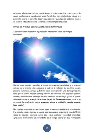 16
arrasando a los emprendedores que de verdad lo hicieron germinar, e imponiendo de
nuevo su oligopolio y sus abusivas tasas. Pensándolo bien, si el anterior párrafo era
pesimista, este lo es aún más. Espero equivocarme y que algún día podamos llegar a
un estilo de vida autosuficiente sostenido por las energías renovables.
DATOS DE INTERÉS SOBRE LAS ENERGÍAS RENOVABLES
A continuación os mostramos algunos datos interesantes sobre las energías
renovables.
Una de estas energías renovables y limpias, como ya hemos señalado a lo largo del
artículo, es la energía solar, producida a partir de la radiación del sol. Esta energía
presenta numerosas ventajas y, todavía, algún inconveniente. Uno de los principales
tiene que ver con las infraestructuras y métodos desarrollados para “capturar” los rayos
solares y transformarlos e energía eléctrica o térmica. Sin embargo, ¿cómo te quedas
si te decimos que la energía del sol que llega a La Tierra durante una hora, si se
recoge de forma eficiente, podría abastecer a toda la población mundial durante
todo un año?
Hay muchos otros datos sorprendentes sobre el enorme potencial de la energía solar.
Por ejemplo, solo en Australia la energía solar es capaz de proporcionar más de 15.000
veces la potencia suficiente como para cubrir cualquier necesidad energética.
Aprovechar mínimamente las posibilidades de la energía solar y que ésta reemplazara
 