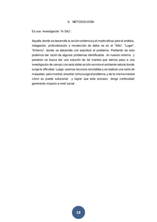 18
6. METODOLOGÍA
Es una Investigación “In Situ”:
Aquella donde se desarrolla la acción sistémicay el medio eficaz para el análisis,
indagación, profundización y recolección de datos es en el “Sitio”, “Lugar”,
“Entorno”, donde se desarrolla con exactitud el problema. Partiendo de esto
podemos dar razón de algunos problemas identificados en nuestro entorno y
posterior se busca dar una solución de tal manera que damos paso a una
investigación de campo;con esta doble acción semira el ambiente natural donde
surge la dificultad. Luego usamos recursos reciclables y se realizan una serie de
maquetas para mostrar,enseñar cómosurge el problema; y de la mismamanera
cómo se puede solucionar y lograr que este proceso tenga continuidad
generando impacto a nivel social.
 