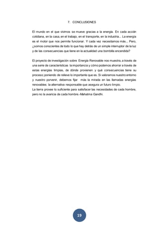 19
7. CONCLUSIONES
El mundo en el que vivimos se mueve gracias a la energía. En cada acción
cotidiana, en la casa, en el trabajo, en el transporte, en la industria... La energía
es el motor que nos permite funcionar. Y cada vez necesitamos más... Pero,
¿somos conscientes de todo lo que hay detrás de un simple interruptor de la luz
y de las consecuencias que tiene en la actualidad una bombilla encendida?
El proyecto de investigación sobre Energía Renovable nos muestra, a través de
una serie de características la importancia y cómo podemos ahorrar a través de
estas energías limpias, de dónde provienen y qué consecuencias tiene su
proceso; poniendo de relieve lo importante que es. Si valoramos nuestro entorno
y nuestro porvenir, debemos fijar más la mirada en las llamadas energías
renovables: la alternativa responsable que asegura un futuro limpio.
La tierra provee lo suficiente para satisfacer las necesidades de cada hombre,
pero no la avaricia de cada hombre.-Mahatma Gandhi.
 