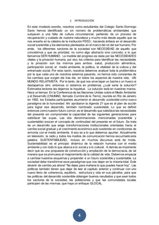 4
1. INTRODUCCIÓN
En este modesto exordio, nosotros como estudiantes del Colegio Santo Domingo
Savio hemos identificado un sin número de problemáticas ambientales que
subyacen a una falta de cultura circunstancial, partiendo de un proceso de
recuperación y cuidado de nuestra naturaleza y mucho más desde aquello que se
nos enseña en la cátedra de la institución PDS3 ; haciendo énfasis en el desarrollo
social sostenible y los elementos planteados en el marco del rol del ser humano. Por
ende, los diferentes sectores de la sociedad son NECESIDAD de aquello que
concebimos y que es prioridad, no como algo abstracto sino concreto; a lo que
llamamos SER HUMANO. La medida del progreso es dada por las NECESIDADES
vitales y la privación humana, por eso, los criterios para identificar las necesidades
y la privación son los mismos para ambos: salud, producción alimenticia,
participación social, el medio ambiente, la política, la vitalidad de la cultura y del
entramado social. Por esta razón, nosotros debemos analizar toda la problemática
por la que cada uno de nosotros estamos pasando, no hemos sido consientes de
los cambios que surgen día tras día, en todos los aspectos de nuestra vida, UN
MUNDO RELATIVISTA. Por lo tanto, de qué nos sirve tapar un bache o un hueco si
destapamos otro; entonces sí estamos en problemas ¿cuál sería la solución?
Estimados lectores les dejamos la inquietud. La solución está en nuestras manos.
Hace un tiempo En la Conferencia de las Naciones Unidas sobre el Medio Ambiente
y el Desarrollo (CNUMAD, llamada Cumbre de la Tierra), reunida en Río de Janeiro
en 1992, los Estados participantes asumieron el desarrollo sostenible como nuevo
paradigma de la humanidad. Ahí aprobaron la Agenda 21 que es el plan de acción
para lograr ese desarrollo, también nombrado sustentable. Lo que se definió
entonces comonuestro futuro común,es el desarrollo que satisface las necesidades
del presente sin comprometer la capacidad de las siguientes generaciones para
satisfacer las suyas. Las dos denominaciones mencionadas (sostenible y
sustentable) evocan el concepto de continuidad del presente en el futuro. Se trata
de un desarrollo que exige transformaciones institucionales orientadas hacia el
cambio social gradual y el crecimiento económico auto sostenido en condiciones de
armonía con el medio ambiente. A eso es a lo que debemos apuntar. Actualmente
en televisión, la radio y todos los medios de comunicación hemos escuchado esta
palabra: SUSTENTABILIDAD, incluso en muchos discursos está de moda.
Sustentabilidad es el principio dinámico de la relación humana con el medio
ambiente y con todo lo que abarca a lo social y a lo cultural. A demás es importante
decir que es una propuesta de construcción y ampliación de la democracia, de tal
manera que se promueva al mejoramiento de la calidad de vida. Debemos empezar
a cambiar nuestros esquemas y propender a un futuro sostenible y sustentable. La
sociedad debe transformar esos paradigmas que nos dejan en la miseria total. Este
devenir de cambio ¡es ahora! “No dejes para mañana lo que puedes hacer hoy”. Las
políticas también tienen que dejar de leer el capítulo anterior y continuar con uno
nuevo lleno de coherencia, equilibrio, estructura y vida en sus párrafos; para que
las políticas del desarrollo sostenible obtengan buenos resultados y que sean todos
los sectores de la sociedad, las poblaciones y que las comunidades locales
participen de las mismas; que haya un enfoque GLOCAL.
 