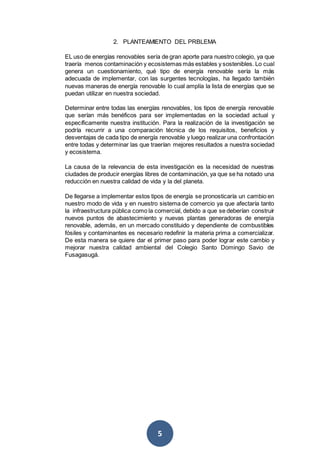 5
2. PLANTEAMIENTO DEL PRBLEMA
EL uso de energías renovables sería de gran aporte para nuestro colegio, ya que
traería menos contaminación y ecosistemas más estables y sostenibles. Lo cual
genera un cuestionamiento, qué tipo de energía renovable sería la más
adecuada de implementar, con las surgentes tecnologías, ha llegado también
nuevas maneras de energía renovable lo cual amplía la lista de energías que se
puedan utilizar en nuestra sociedad.
Determinar entre todas las energías renovables, los tipos de energía renovable
que serían más benéficos para ser implementadas en la sociedad actual y
específicamente nuestra institución. Para la realización de la investigación se
podría recurrir a una comparación técnica de los requisitos, beneficios y
desventajas de cada tipo de energía renovable y luego realizar una confrontación
entre todas y determinar las que traerían mejores resultados a nuestra sociedad
y ecosistema.
La causa de la relevancia de esta investigación es la necesidad de nuestras
ciudades de producir energías libres de contaminación, ya que se ha notado una
reducción en nuestra calidad de vida y la del planeta.
De llegarse a implementar estos tipos de energía se pronosticaría un cambio en
nuestro modo de vida y en nuestro sistema de comercio ya que afectaría tanto
la infraestructura pública como la comercial, debido a que se deberían construir
nuevos puntos de abastecimiento y nuevas plantas generadoras de energía
renovable, además, en un mercado constituido y dependiente de combustibles
fósiles y contaminantes es necesario redefinir la materia prima a comercializar.
De esta manera se quiere dar el primer paso para poder lograr este cambio y
mejorar nuestra calidad ambiental del Colegio Santo Domingo Savio de
Fusagasugá.
 