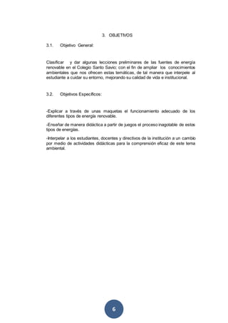 6
3. OBJETIVOS
3.1. Objetivo General:
Clasificar y dar algunas lecciones preliminares de las fuentes de energía
renovable en el Colegio Santo Savio; con el fin de ampliar los conocimientos
ambientales que nos ofrecen estas temáticas, de tal manera que interpele al
estudiante a cuidar su entorno, mejorando su calidad de vida e institucional.
3.2. Objetivos Específicos:
-Explicar a través de unas maquetas el funcionamiento adecuado de los
diferentes tipos de energía renovable.
-Enseñar de manera didáctica a partir de juegos el proceso inagotable de estos
tipos de energías.
-Interpelar a los estudiantes, docentes y directivos de la institución a un cambio
por medio de actividades didácticas para la comprensión eficaz de este tema
ambiental.
 