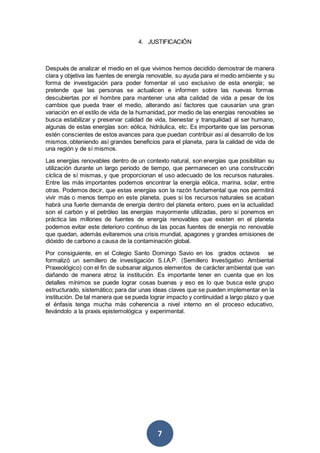 7
4. JUSTIFICACIÓN
Después de analizar el medio en el que vivimos hemos decidido demostrar de manera
clara y objetiva las fuentes de energía renovable, su ayuda para el medio ambiente y su
forma de investigación para poder fomentar el uso exclusivo de esta energía; se
pretende que las personas se actualicen e informen sobre las nuevas formas
descubiertas por el hombre para mantener una alta calidad de vida a pesar de los
cambios que pueda traer el medio, alterando así factores que causarían una gran
variación en el estilo de vida de la humanidad, por medio de las energías renovables se
busca estabilizar y preservar calidad de vida, bienestar y tranquilidad al ser humano,
algunas de estas energías son: eólica, hidráulica, etc. Es importante que las personas
estén conscientes de estos avances para que puedan contribuir así al desarrollo de los
mismos, obteniendo así grandes beneficios para el planeta, para la calidad de vida de
una región y de sí mismos.
Las energías renovables dentro de un contexto natural, son energías que posibilitan su
utilización durante un largo periodo de tiempo, que permanecen en una construcción
cíclica de sí mismas, y que proporcionan el uso adecuado de los recursos naturales.
Entre las más importantes podemos encontrar la energía eólica, marina, solar, entre
otras. Podemos decir, que estas energías son la razón fundamental que nos permitirá
vivir más o menos tiempo en este planeta, pues si los recursos naturales se acaban
habrá una fuerte demanda de energía dentro del planeta entero, pues en la actualidad
son el carbón y el petróleo las energías mayormente utilizadas, pero si ponemos en
práctica las millones de fuentes de energía renovables que existen en el planeta
podemos evitar este deterioro continuo de las pocas fuentes de energía no renovable
que quedan, además evitaremos una crisis mundial, apagones y grandes emisiones de
dióxido de carbono a causa de la contaminación global.
Por consiguiente, en el Colegio Santo Domingo Savio en los grados octavos se
formalizó un semillero de investigación S.I.A.P. (Semillero Investigativo Ambiental
Praxeológico) con el fin de subsanar algunos elementos de carácter ambiental que van
dañando de manera atroz la institución. Es importante tener en cuenta que en los
detalles mínimos se puede lograr cosas buenas y eso es lo que busca este grupo
estructurado, sistemático; para dar unas ideas claves que se pueden implementar en la
institución. De tal manera que se pueda lograr impacto y continuidad a largo plazo y que
el énfasis tenga mucha más coherencia a nivel interno en el proceso educativo,
llevándolo a la praxis epistemológica y experimental.
 