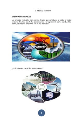 8
5. MARCO TEÓRICO
ENERGÍAS RENOVABLES
Las energías renovables son energías limpias que contribuyen a cuidar el medio
ambiente. Frente a los efectos contaminantes y el agotamiento de los combustibles
fósiles, las energías renovables son ya una alternativa.
¿QUÉ SON LAS ENERGÍAS RENOVABLES?
 