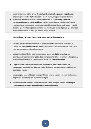 9
 Las energías renovables proceden de fuentes naturales que son inagotables.
Energías procedentes de fuentes como el sol, el aire, el agua, biomasa etcétera.
 A pesar de pertenecer a esas fuentes inagotables, la constante y creciente
contaminación en el medio ambiente ha hecho que durante los últimos años sus
recursos hayan mermado de manera considerable peligrando su continuidad y no sólo
eso sino que muchas especies animales han muerto, así como el peligro que amenaza
a la conservación de la tierra y a nuestra propia especie.
ENERGÍAS RENOVABLES FRENTE ALAS ENERGÍAS FÓSILES
 Frente a los efectos contaminantes de combustibles fósiles como el petróleo o el
carbón, las energías renovables tienen menos emisiones de carbono, reciclan y son
más respetuosas con el medio ambiente.
 Los combustibles fósiles crean emisiones de gases efecto invernadero que
contribuyen al calentamiento global. Las energías renovables no emiten estos gases y
son básicas para frenar el calentamiento global y el cambio climático.
 La producción de energías renovables a nivel local, reduce los costes de
transportes que tienen las energías fósiles. Potenciar las energías renovables crea
puestos de trabajo.
 Las energías renovables por su disponibilidad estarán sujetas a menos fluctuaciones
de precios, al contrario que el petróleo o el gas.
 Potencial ilimitado, frente a los recursos finitos de las energías fósiles, las energías
renovables ofrecen un potencial prácticamente ilimitado.
 