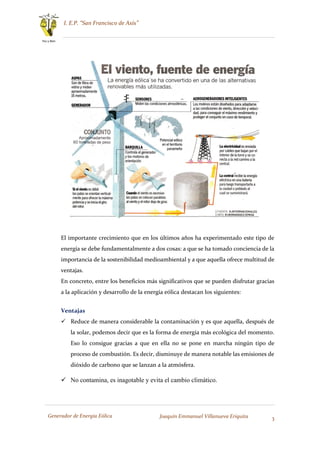 I. E.P. “San Francisco de Asís”
3
Paz y Bien
Generador de Energía Eólica Joaquín Emmanuel Villanueva Eriquita
El importante crecimiento que en los últimos años ha experimentado este tipo de
energía se debe fundamentalmente a dos cosas: a que se ha tomado conciencia de la
importancia de la sostenibilidad medioambiental y a que aquella ofrece multitud de
ventajas.
En concreto, entre los beneficios más significativos que se pueden disfrutar gracias
a la aplicación y desarrollo de la energía eólica destacan los siguientes:
Ventajas
 Reduce de manera considerable la contaminación y es que aquella, después de
la solar, podemos decir que es la forma de energía más ecológica del momento.
Eso lo consigue gracias a que en ella no se pone en marcha ningún tipo de
proceso de combustión. Es decir, disminuye de manera notable las emisiones de
dióxido de carbono que se lanzan a la atmósfera.
 No contamina, es inagotable y evita el cambio climático.
 
