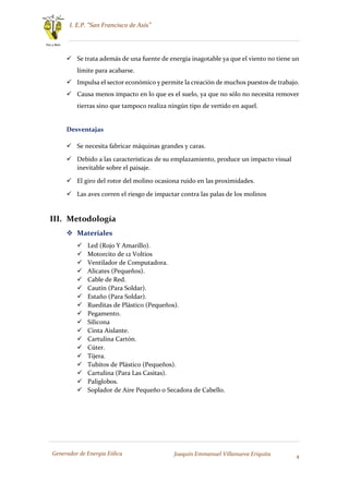 I. E.P. “San Francisco de Asís”
4
Paz y Bien
Generador de Energía Eólica Joaquín Emmanuel Villanueva Eriquita
 Se trata además de una fuente de energía inagotable ya que el viento no tiene un
límite para acabarse.
 Impulsa el sector económico y permite la creación de muchos puestos de trabajo.
 Causa menos impacto en lo que es el suelo, ya que no sólo no necesita remover
tierras sino que tampoco realiza ningún tipo de vertido en aquel.
Desventajas
 Se necesita fabricar máquinas grandes y caras.
 Debido a las características de su emplazamiento, produce un impacto visual
inevitable sobre el paisaje.
 El giro del rotor del molino ocasiona ruido en las proximidades.
 Las aves corren el riesgo de impactar contra las palas de los molinos
III. Metodología
 Materiales
 Led (Rojo Y Amarillo).
 Motorcito de 12 Voltios
 Ventilador de Computadora.
 Alicates (Pequeños).
 Cable de Red.
 Cautín (Para Soldar).
 Estaño (Para Soldar).
 Rueditas de Plástico (Pequeños).
 Pegamento.
 Silicona
 Cinta Aislante.
 Cartulina Cartón.
 Cúter.
 Tijera.
 Tubitos de Plástico (Pequeños).
 Cartulina (Para Las Casitas).
 Paliglobos.
 Soplador de Aire Pequeño o Secadora de Cabello.
 