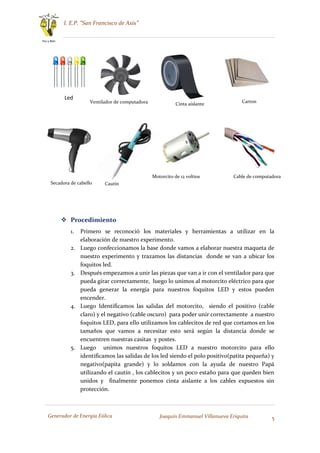 I. E.P. “San Francisco de Asís”
5
Paz y Bien
Generador de Energía Eólica Joaquín Emmanuel Villanueva Eriquita
 Procedimiento
1. Primero se reconoció los materiales y herramientas a utilizar en la
elaboración de nuestro experimento.
2. Luego confeccionamos la base donde vamos a elaborar nuestra maqueta de
nuestro experimento y trazamos las distancias donde se van a ubicar los
foquitos led.
3. Después empezamos a unir las piezas que van a ir con el ventilador para que
pueda girar correctamente, luego lo unimos al motorcito eléctrico para que
pueda generar la energía para nuestros foquitos LED y estos pueden
encender.
4. Luego Identificamos las salidas del motorcito, siendo el positivo (cable
claro) y el negativo (cable oscuro) para poder unir correctamente a nuestro
foquitos LED, para ello utilizamos los cablecitos de red que cortamos en los
tamaños que vamos a necesitar esto será según la distancia donde se
encuentren nuestras casitas y postes.
5. Luego unimos nuestros foquitos LED a nuestro motorcito para ello
identificamos las salidas de los led siendo el polo positivo(patita pequeña) y
negativo(papita grande) y lo soldamos con la ayuda de nuestro Papá
utilizando el cautín , los cablecitos y un poco estaño para que queden bien
unidos y finalmente ponemos cinta aislante a los cables expuestos sin
protección.
Led
Ventilador de computadora Cinta aislante
Carton
Secadora de cabello Cautín
Motorcito de 12 voltios Cable de computadora
 