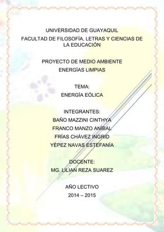 UNIVERSIDAD DE GUAYAQUIL
FACULTAD DE FILOSOFÍA, LETRAS Y CIENCIAS DE
LA EDUCACIÓN
PROYECTO DE MEDIO AMBIENTE
ENERGÍAS LIMPIAS
TEMA:
ENERGÍA EÓLICA
INTEGRANTES:
BAÑO MAZZINI CINTHYA
FRANCO MANZO ANÍBAL
FRÍAS CHÁVEZ INGRID
YÉPEZ NAVAS ESTEFANÍA
DOCENTE:
MG. LILIAN REZA SUAREZ
AÑO LECTIVO
2014 – 2015
 