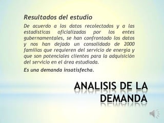 ANALISIS DE LA
DEMANDA
Resultados del estudio
De acuerdo a los datos recolectados y a las
estadísticas oficializadas por los entes
gubernamentales, se han confrontado los datos
y nos han dejado un consolidado de 2000
familias que requieren del servicio de energía y
que son potenciales clientes para la adquisición
del servicio en el área estudiada.
Es una demanda insatisfecha.
 