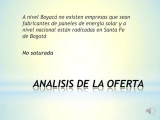ANALISIS DE LA OFERTA
A nivel Boyacá no existen empresas que sean
fabricantes de paneles de energía solar y a
nivel nacional están radicadas en Santa Fe
de Bogotá
No saturada
 