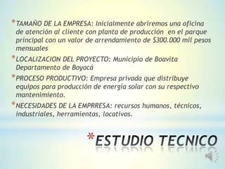 *
*TAMAÑO DE LA EMPRESA: Inicialmente abriremos una oficina
de atención al cliente con planta de producción en el parque
principal con un valor de arrendamiento de $300.000 mil pesos
mensuales
*LOCALIZACION DEL PROYECTO: Municipio de Boavita
Departamento de Boyacá
*PROCESO PRODUCTIVO: Empresa privada que distribuye
equipos para producción de energía solar con su respectivo
mantenimiento.
*NECESIDADES DE LA EMPRRESA: recursos humanos, técnicos,
industriales, herramientas, locativos.
 