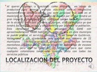 *Al querer empezar a funcionar como empresa en venta de
productos para generar energía eléctrica con el respectivo
mantenimiento debemos tener una sede principal que será en el
municipio de Boavita, departamento de Boyacá por lo que tendrá un
gran impacto a nivel municipal, contamos con un local en cercanías
de la alcaldía municipal y frente al parque, sitio estratégico ya que
tendrá facilidad de acceso y conocimiento por parte de la población.
Esta comunidad cuenta según encuesta del DANE con
aproximadamente 18000 habitantes, pero no solo en este municipio
se puede prestar el servicio, también a la de zona de Gutiérrez,
Valderrama y sus alrededores que cuentan con numero de 22
municipios con características similares, como es un terreno
montañoso con muy pocas vías de acceso de habitantes de escasos
recursos, pero que no debe ser un obstáculo para que como
cualquier colombiano tenga una vivienda justa con todos los
servicios públicos
 