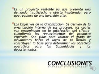 CONCLUSIONES
*Es un proyecto rentable ya que presenta una
demanda insatisfecha y oferta insaturada, pero
que requiere de una inversión alta.
*Los Objetivos de la Organización. Se derivan de la
organización interna de sus procesos, los cuales
van encaminados en la satisfacción del cliente,
cumpliendo los requerimientos del producto
esperado. Son guías para valorar el grado de
movimiento hacia el logro de la misión y
constituyen la base para determinar los objetivos
operativos para las Subunidades y los
departamentos.
 
