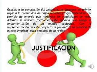 JUSTIFICACION
Gracias a la concepción del proyecto, se favorece en primer
lugar a la comunidad de bajos recursos ya que obtendrán el
servicio de energía que mejorara las condiciones de vida.
Además se buscará fortalecer este servicio que apoya la
implementación de un mundo ecológico. Con la
implementación de este proyecto se fomentara la creación de
nuevos empleos para personal de la región
 