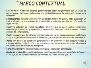 *
• Los módulos o paneles solares fotovoltaicos están conformados por un grupo de
celdas solares interconectadas entre sí y protegidas contra la intemperie, impactos y
corrosión.
• Encapsulante: Material que protege las celdas dentro del panel, debe presentar un
índice elevado de transmisión de la radiación y baja degradación por efecto de los
rayos solares.
• Cubierta exterior de vidrio templado: Permite que el panel resista condiciones
climatológicas adversas y maximiza la transmisión luminosa, debe soportar cambios
bruscos de temperatura.
• Cubierta posterior: Constituida normalmente por varias capas opacas que reflejan la
luz que ha pasado entre las células, haciendo que vuelva a incidir otra vez sobre éstas.
• Marco de metal: Se construye generalmente de aluminio lo que asegura rigidez y
estanqueidad al conjunto. En el se encuentran mecanismos que permiten el montaje
del panel sobre la estructura de soporte.
• Caja de terminales: Incorpora los bornes para la conexión del módulo.
• Diodo de protección: Impide daños por sombras parciales en la superficie del panel.
El voltaje de los paneles depende del número de celdas solares que se
 