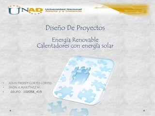 Diseño De Proyectos
                         Energía Renovable
                    Calentadores con energía solar




•   JOHN FREDDY CORTES CORTES
•   JHON A MARTÍNEZ M
•    GRUPO : 102058_415
 