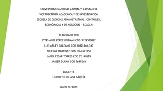 UNIVERSIDAD NACIONAL ABIERTA Y A DISTANCIA
VICERRECTORÍA ACADÉMICA Y DE INVESTIGACIÓN
ESCUELA DE CIENCIAS ADMINISTRATIVAS, CONTABLES,
ECONÓMICAS Y DE NEGOCIOS – ECACEN
ELABORADO POR
STEPHANIE PÉREZ GUZMÁN COD 1129580892
LUIS ARLEY GALEANO COD 1082.861.340
ZULEIMA MARTÍNEZ COD 1065571150
JAIRO CESAR TORRES COD 72140589
JAIBER DURAN COD 7699561
DOCENTE
LURIBETH JOHANA GARCÍA
MAYO 20/2020
 